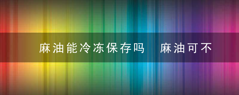 麻油能冷冻保存吗 麻油可不可以冷冻保存